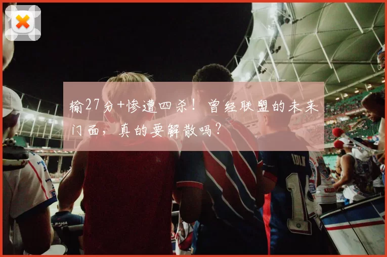 输27分+惨遭四杀!曾经联盟的未来门面,真的要解散吗?