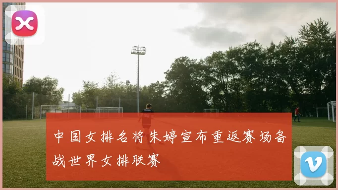 中国女排名将朱婷宣布重返赛场备战世界女排联赛