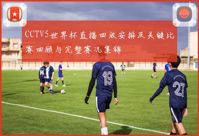 CCTV5世界杯直播回放安排及关键比赛回顾与完整赛况集锦