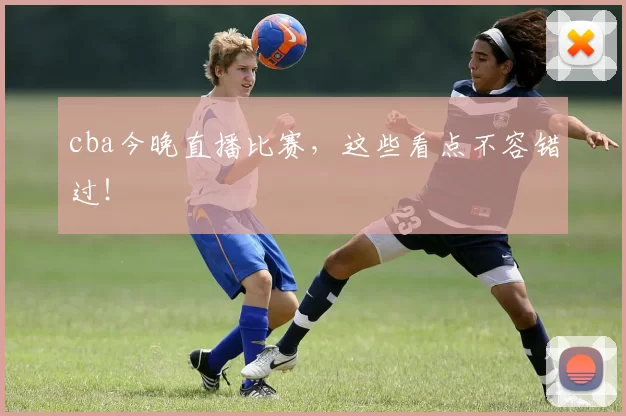 cba今晚直播比赛,这些看点不容错过!