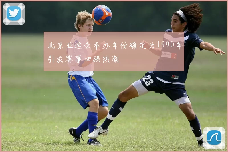 北京亚运会举办年份确定为1990年引发赛事回顾热潮