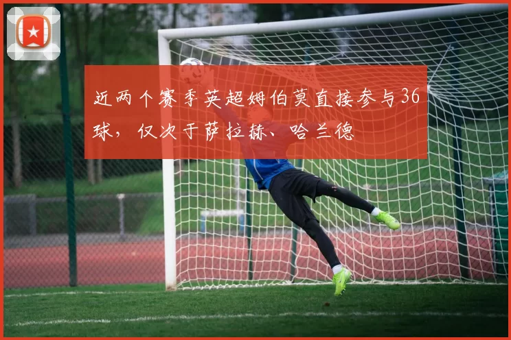 近两个赛季英超姆伯莫直接参与36球,仅次于萨拉赫、哈兰德