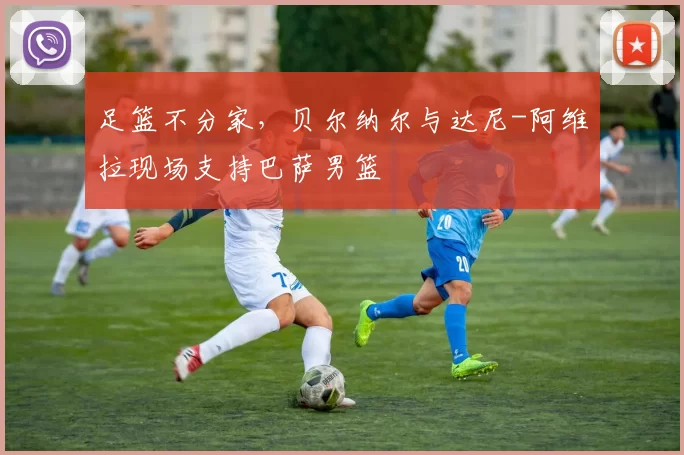 足篮不分家，贝尔纳尔与达尼-阿维拉现场支持巴萨男篮