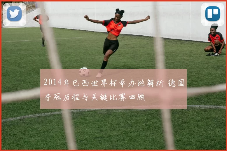 2014年巴西世界杯举办地解析 德国夺冠历程与关键比赛回顾