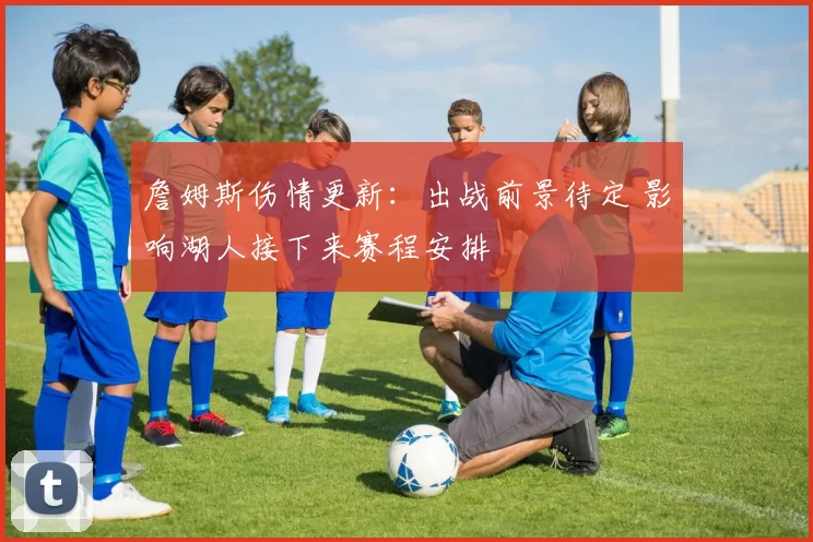 詹姆斯伤情更新：出战前景待定 影响湖人接下来赛程安排