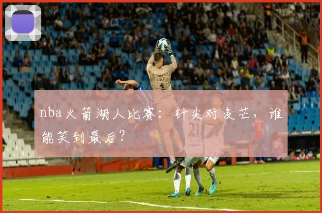 nba火箭湖人比赛：针尖对麦芒，谁能笑到最后？