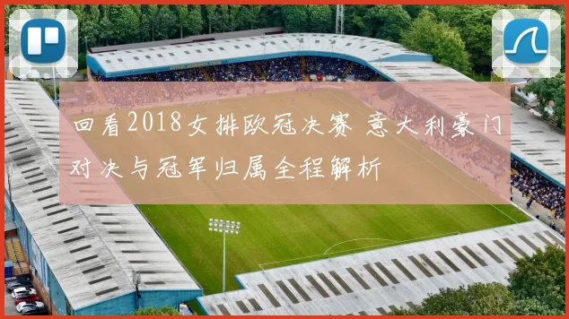 回看2018女排欧冠决赛 意大利豪门对决与冠军归属全程解析