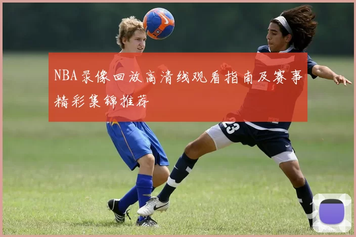 NBA录像回放高清线观看指南及赛事精彩集锦推荐