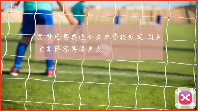 陈梦巴黎奥运会女单资格锁定 国乒女单阵容再添看点