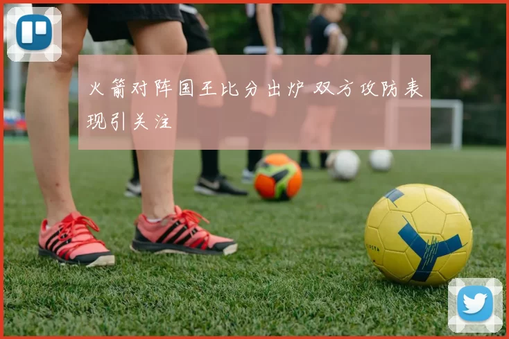 火箭对阵国王比分出炉 双方攻防表现引关注