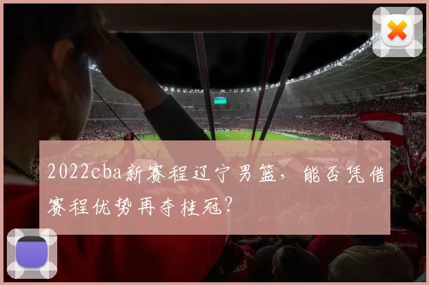 2022cba新赛程辽宁男篮,能否凭借赛程优势再夺桂冠?
