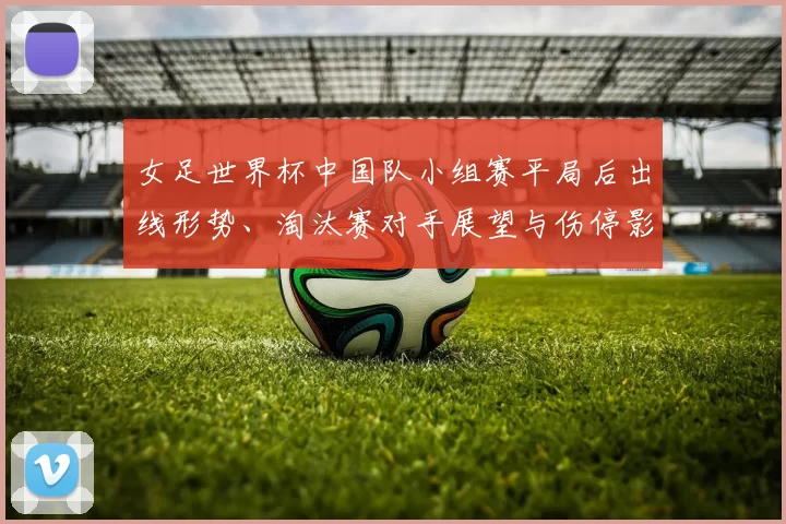 女足世界杯中国队小组赛平局后出线形势、淘汰赛对手展望与伤停影响