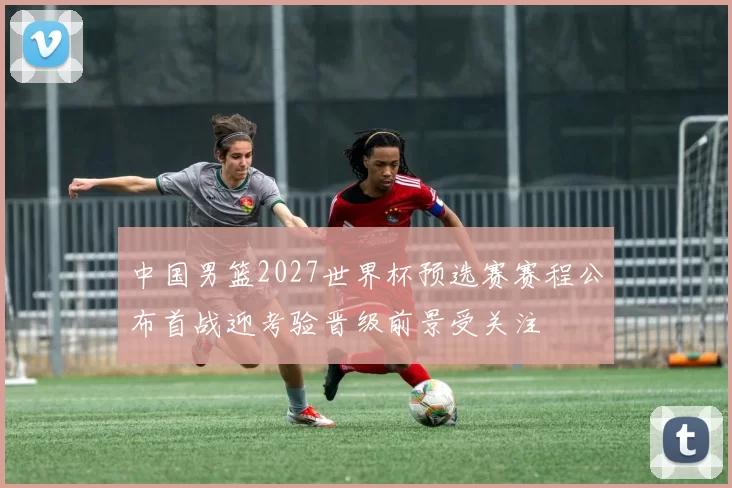 中国男篮2027世界杯预选赛赛程公布首战迎考验晋级前景受关注