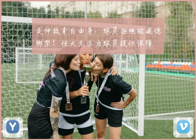 走仲裁拿自由身,球员拒绝被道德绑架!恒大无法为球员提供保障