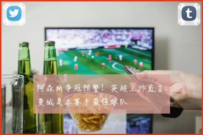 阿森纳争冠预警!英超主帅直言:曼城是本赛季最强球队