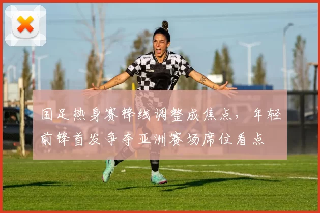 国足热身赛锋线调整成焦点,年轻前锋首发争夺亚洲赛场席位看点