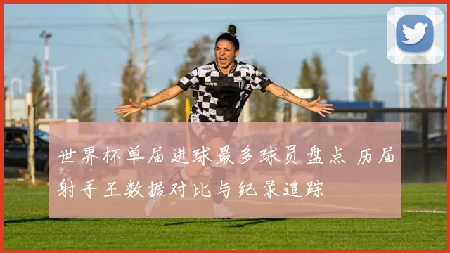 世界杯单届进球最多球员盘点 历届射手王数据对比与纪录追踪