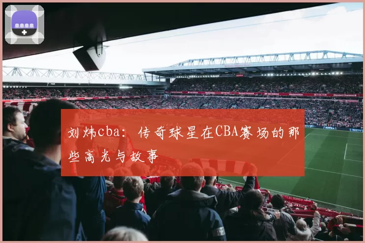 刘炜cba:传奇球星在CBA赛场的那些高光与故事