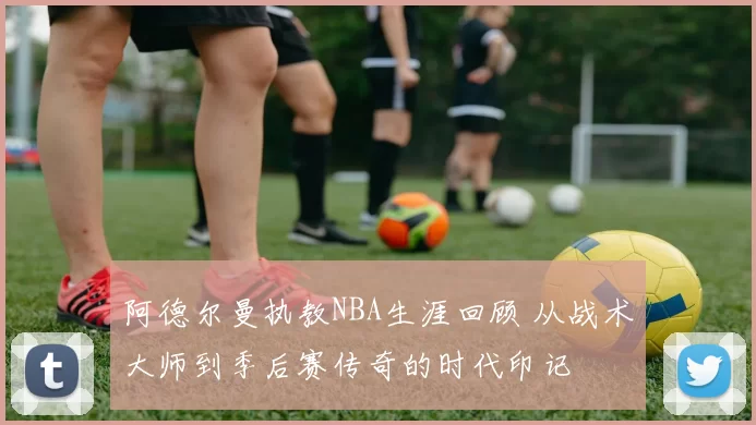 阿德尔曼执教NBA生涯回顾 从战术大师到季后赛传奇的时代印记