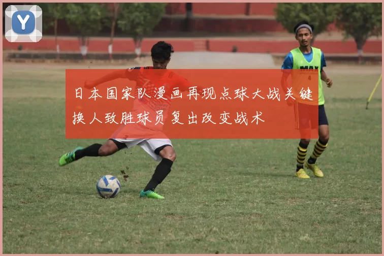 日本国家队漫画再现点球大战关键换人致胜球员复出改变战术