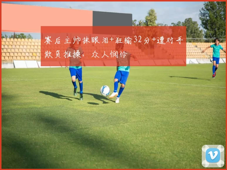 赛后主帅抹眼泪+狂输32分+遭对手欺负推搡，众人悯怜