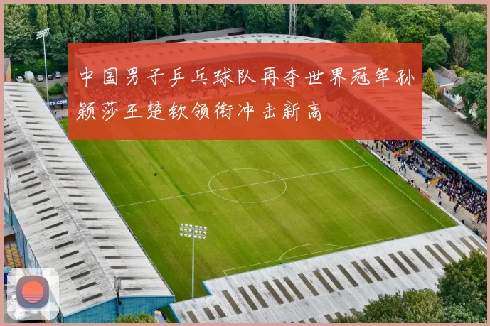 中国男子乒乓球队再夺世界冠军孙颖莎王楚钦领衔冲击新高