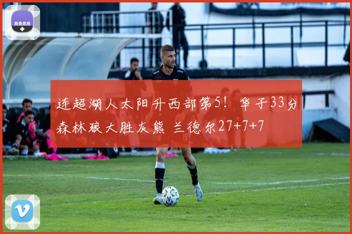 连超湖人太阳升西部第5！华子33分森林狼大胜灰熊 兰德尔27+7+7