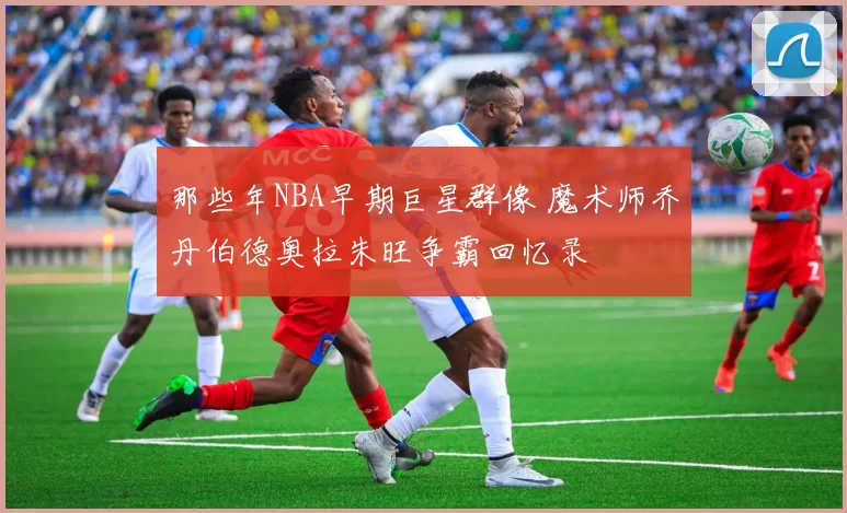 那些年NBA早期巨星群像 魔术师乔丹伯德奥拉朱旺争霸回忆录