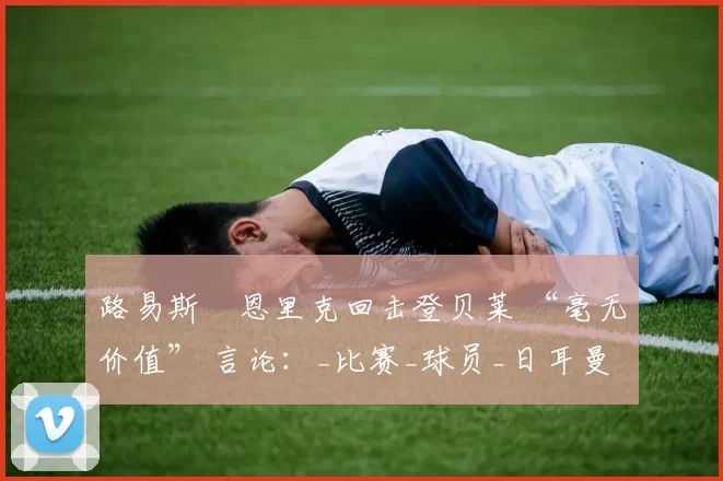 路易斯・恩里克回击登贝莱 “毫无价值” 言论:_比赛_球员_日耳曼