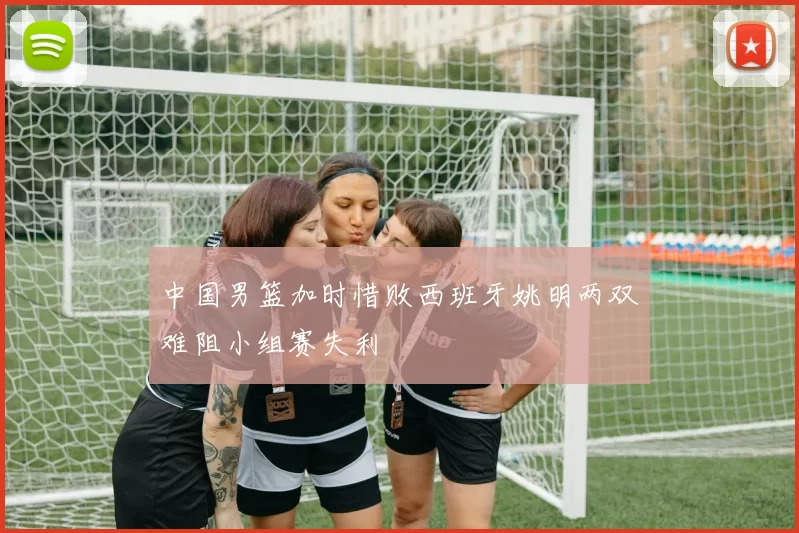 中国男篮加时惜败西班牙姚明两双难阻小组赛失利