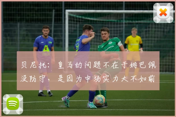 贝尼托：皇马的问题不在于姆巴佩没防守，是因为中场实力大不如前