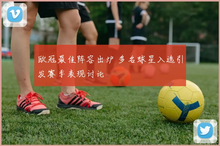 欧冠最佳阵容出炉 多名球星入选引发赛季表现讨论