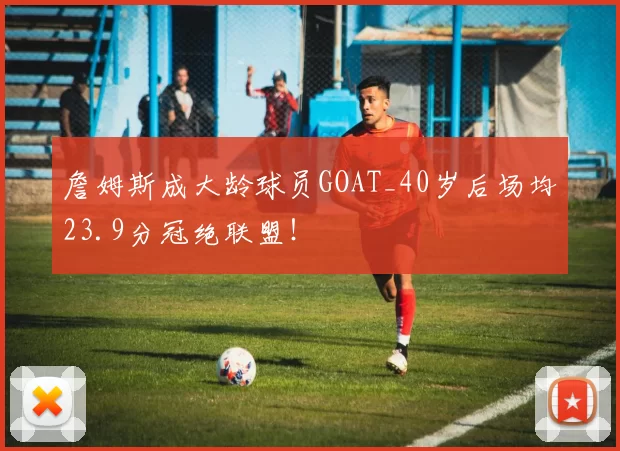 詹姆斯成大龄球员GOAT_40岁后场均23.9分冠绝联盟!