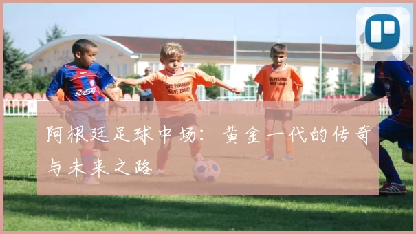 阿根廷足球中场:黄金一代的传奇与未来之路