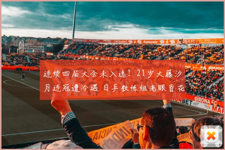 连续四届大会未入选！21岁大藤沙月连冠遭冷遇 日乒教练组老眼昏花？