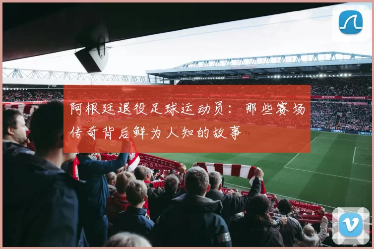 阿根廷退役足球运动员:那些赛场传奇背后鲜为人知的故事