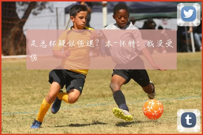 足总杯疑似伤退?本-怀特:我没受伤