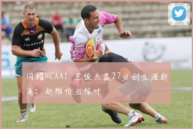 闪耀NCAA！王俊杰轰27分创生涯新高：赵维伦当绿叶