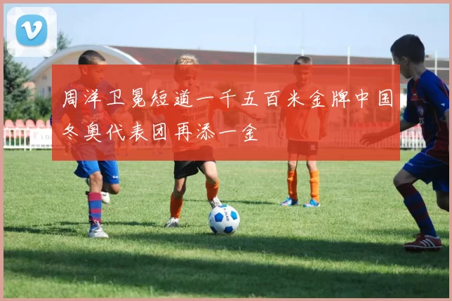 周洋卫冕短道一千五百米金牌中国冬奥代表团再添一金