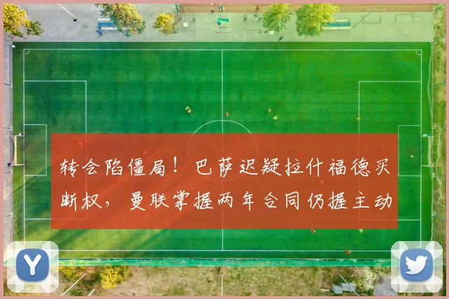 转会陷僵局!巴萨迟疑拉什福德买断权,曼联掌握两年合同仍握主动权_巴塞罗那_欧冠_欧联