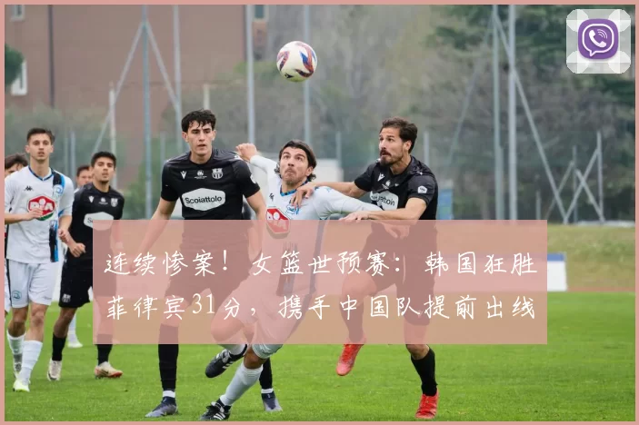 连续惨案！女篮世预赛：韩国狂胜菲律宾31分，携手中国队提前出线