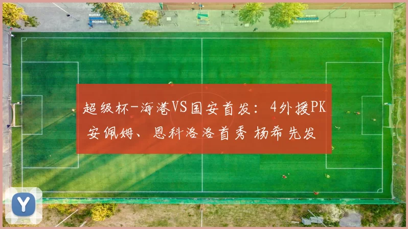 超级杯-海港VS国安首发：4外援PK 安佩姆、恩科洛洛首秀 杨希先发