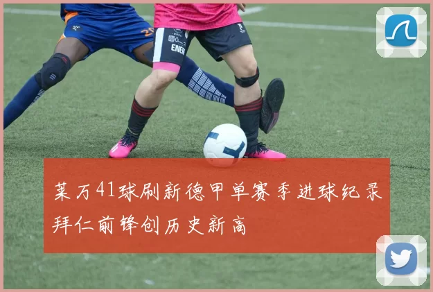 莱万41球刷新德甲单赛季进球纪录拜仁前锋创历史新高