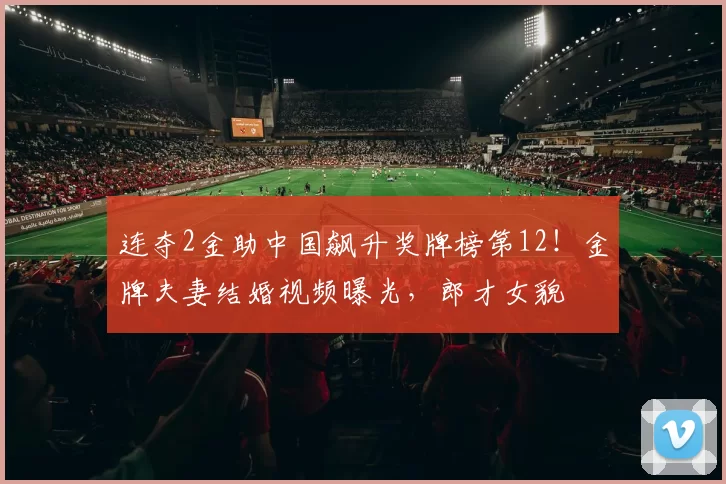 连夺2金助中国飙升奖牌榜第12!金牌夫妻结婚视频曝光,郎才女貌