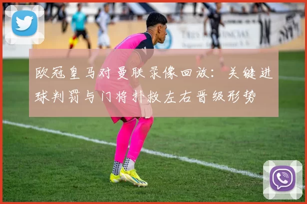 欧冠皇马对曼联录像回放:关键进球判罚与门将扑救左右晋级形势