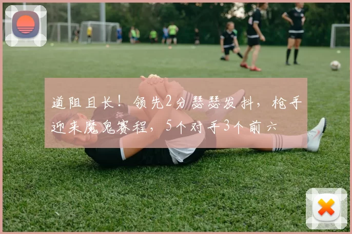 道阻且长！领先2分瑟瑟发抖，枪手迎来魔鬼赛程，5个对手3个前六