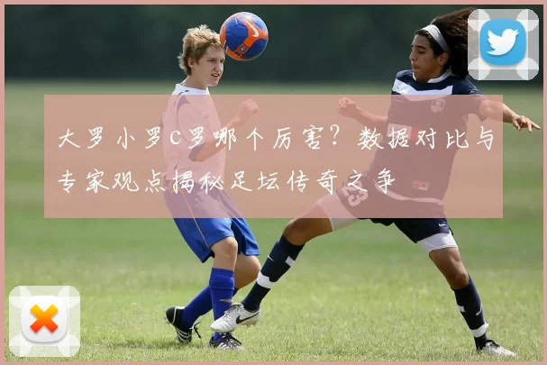 大罗小罗c罗哪个厉害?数据对比与专家观点揭秘足坛传奇之争