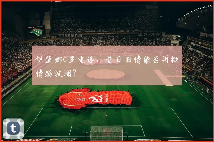 伊莲娜c罗重逢，昔日旧情能否再掀情感波澜？