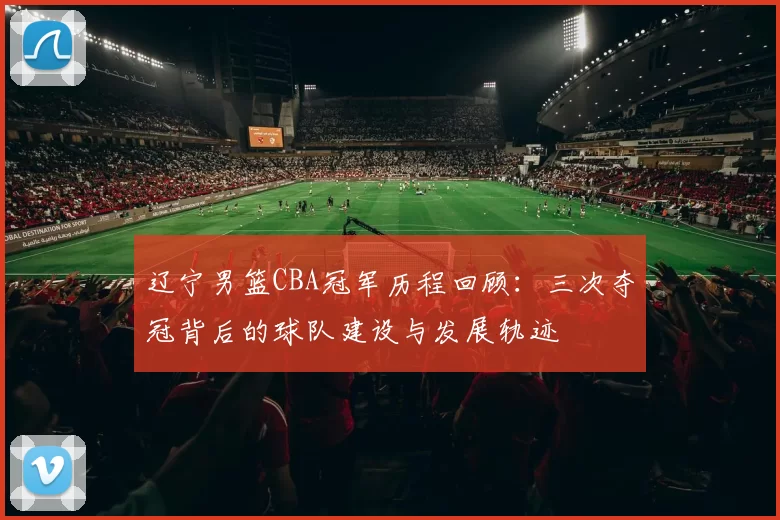 辽宁男篮CBA冠军历程回顾:三次夺冠背后的球队建设与发展轨迹