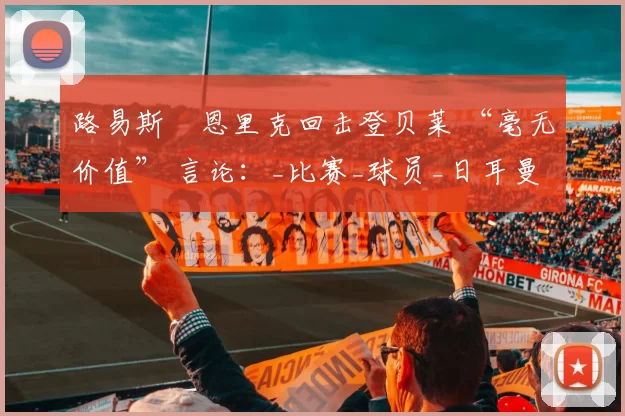 路易斯・恩里克回击登贝莱 “毫无价值” 言论:_比赛_球员_日耳曼